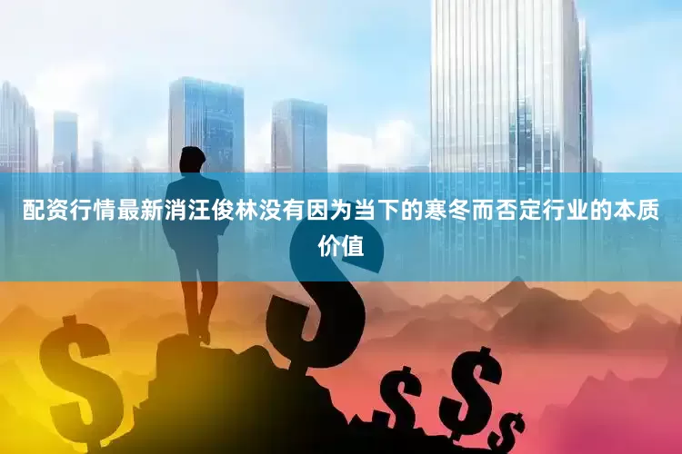 配资行情最新消汪俊林没有因为当下的寒冬而否定行业的本质价值