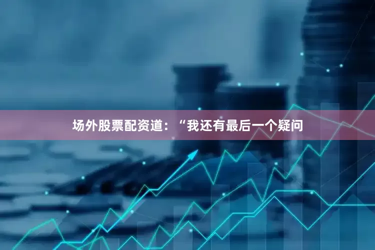 场外股票配资道：“我还有最后一个疑问