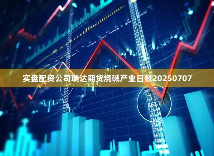 实盘配资公司瑞达期货烧碱产业日报20250707