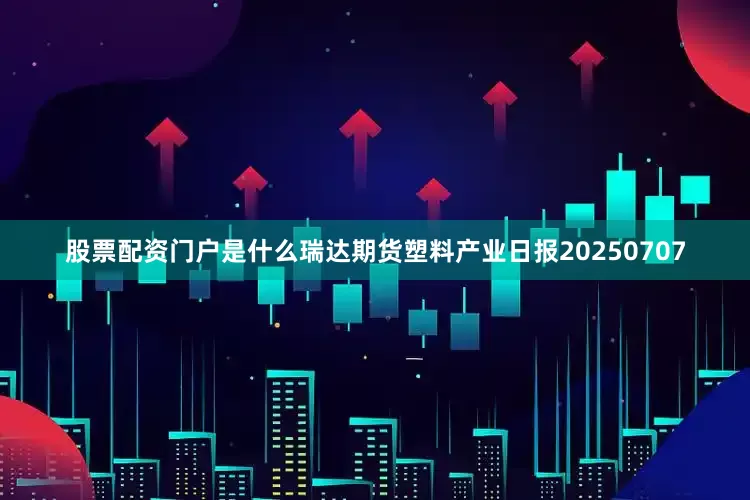 股票配资门户是什么瑞达期货塑料产业日报20250707