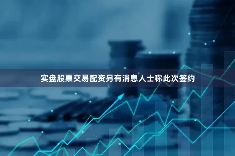 实盘股票交易配资另有消息人士称此次签约