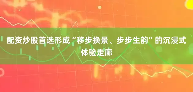 配资炒股首选形成“移步换景、步步生韵”的沉浸式体验走廊