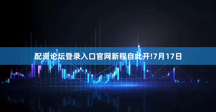 配资论坛登录入口官网新程自此开!7月17日