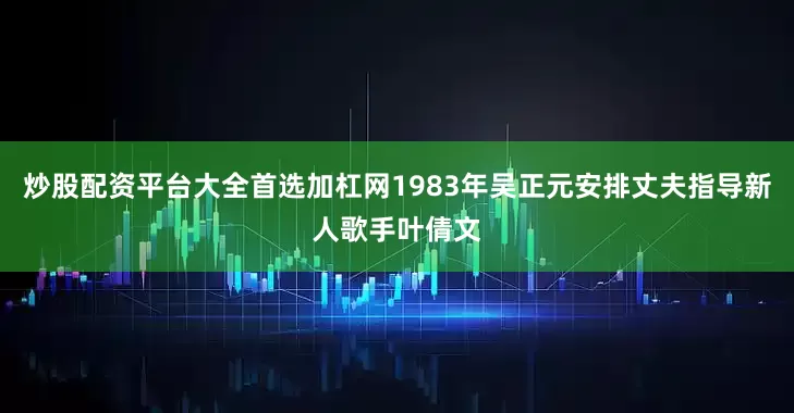 炒股配资平台大全首选加杠网1983年吴正元安排丈夫指导新人歌手叶倩文