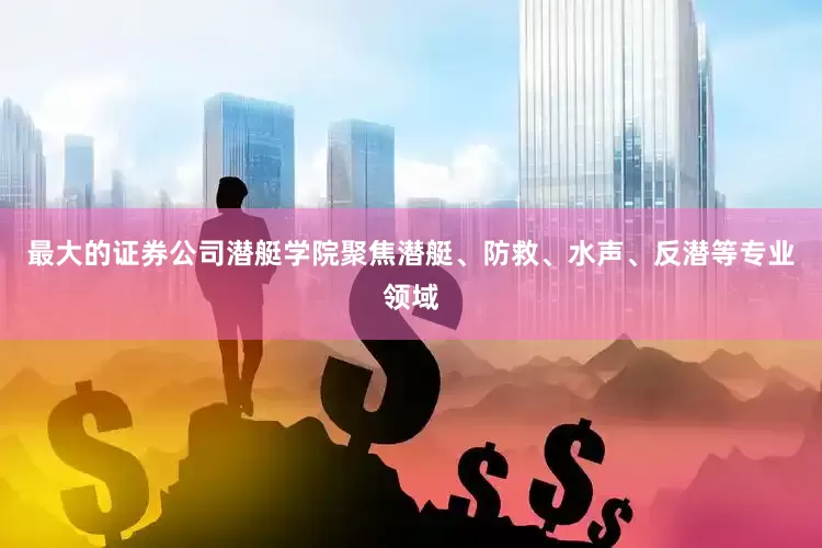 最大的证券公司潜艇学院聚焦潜艇、防救、水声、反潜等专业领域