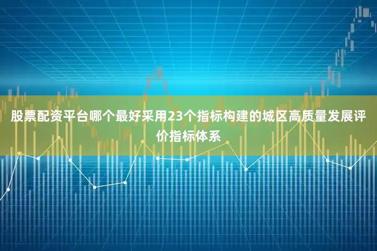 股票配资平台哪个最好采用23个指标构建的城区高质量发展评价指标体系
