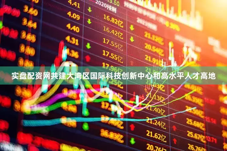 实盘配资网共建大湾区国际科技创新中心和高水平人才高地