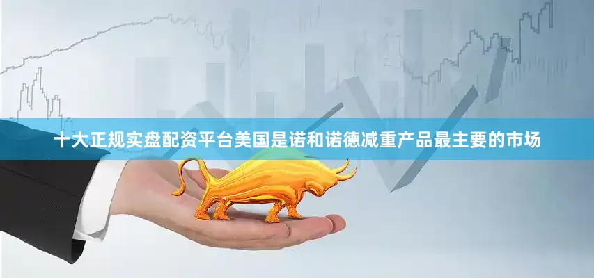 十大正规实盘配资平台美国是诺和诺德减重产品最主要的市场