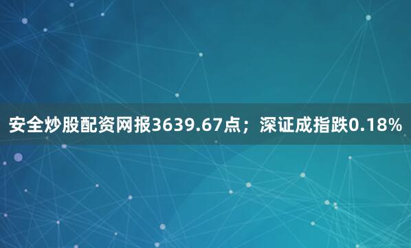 安全炒股配资网报3639.67点；深证成指跌0.18%