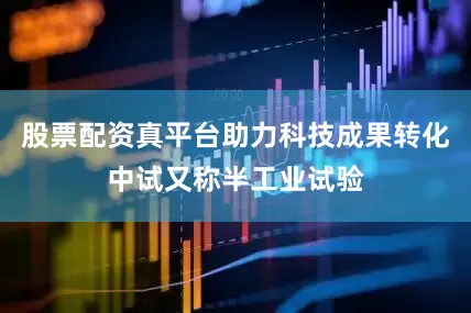 股票配资真平台助力科技成果转化中试又称半工业试验